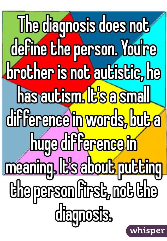 The diagnosis does not define the person. You're brother is not autistic, he has autism. It's a small difference in words, but a huge difference in meaning. It's about putting the person first, not the diagnosis. 