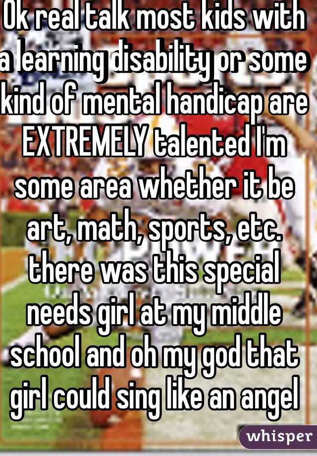 Ok real talk most kids with a learning disability or some kind of mental handicap are EXTREMELY talented I'm some area whether it be art, math, sports, etc. there was this special needs girl at my middle school and oh my god that girl could sing like an angel 