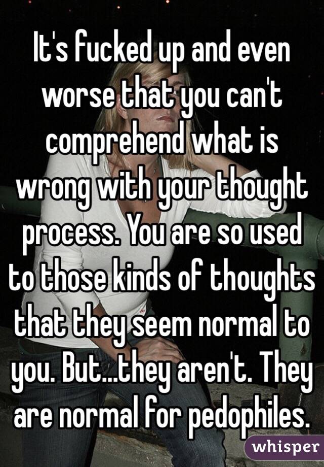 It's fucked up and even worse that you can't comprehend what is wrong with your thought process. You are so used to those kinds of thoughts that they seem normal to you. But...they aren't. They are normal for pedophiles.