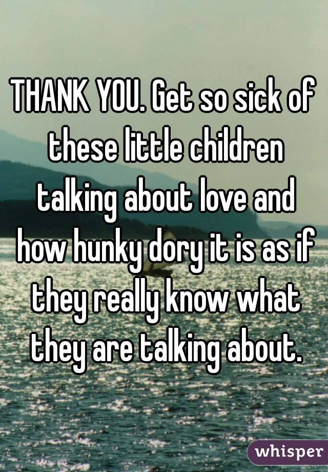 THANK YOU. Get so sick of these little children talking about love and how hunky dory it is as if they really know what they are talking about.