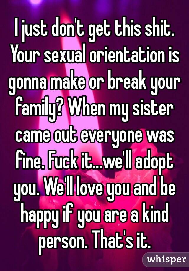 I just don't get this shit. Your sexual orientation is gonna make or break your family? When my sister came out everyone was fine. Fuck it...we'll adopt you. We'll love you and be happy if you are a kind person. That's it. 