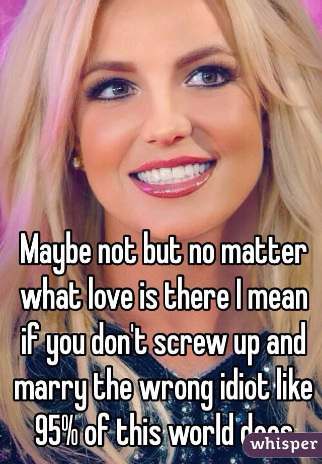 Maybe not but no matter what love is there I mean if you don't screw up and marry the wrong idiot like 95% of this world does 
