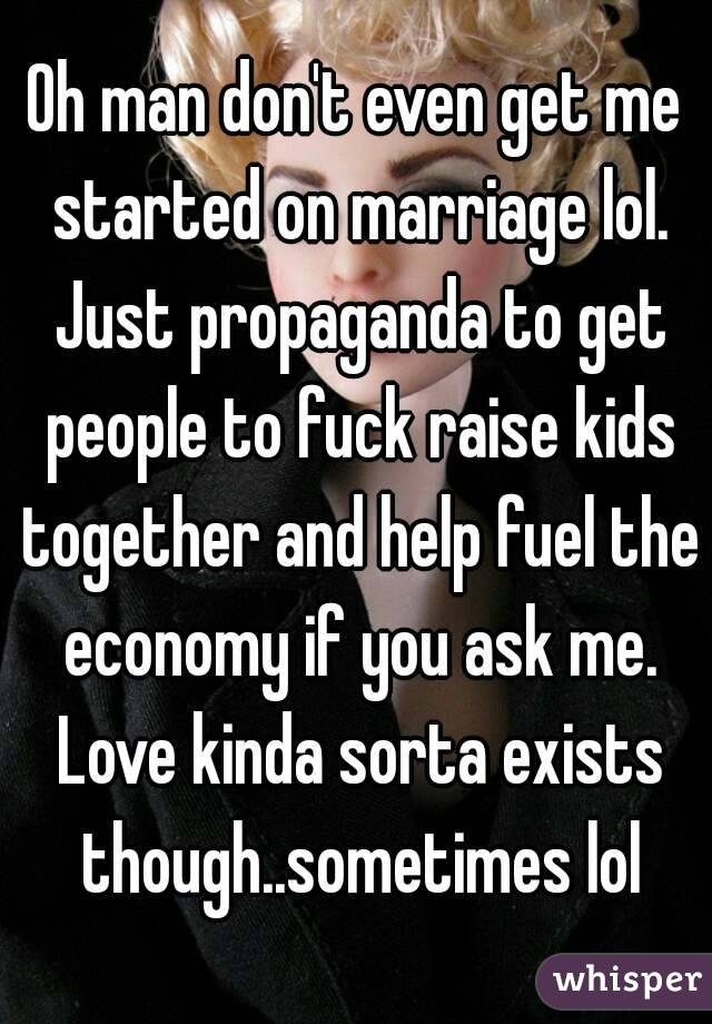 Oh man don't even get me started on marriage lol. Just propaganda to get people to fuck raise kids together and help fuel the economy if you ask me. Love kinda sorta exists though..sometimes lol