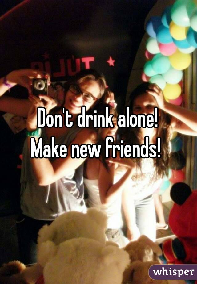 Don't drink alone!
Make new friends! 
