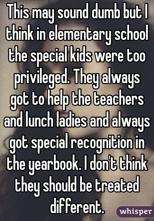This may sound dumb but I think in elementary school the special kids were too privileged. They always got to help the teachers and lunch ladies and always got special recognition in the yearbook. I don't think they should be treated different.  