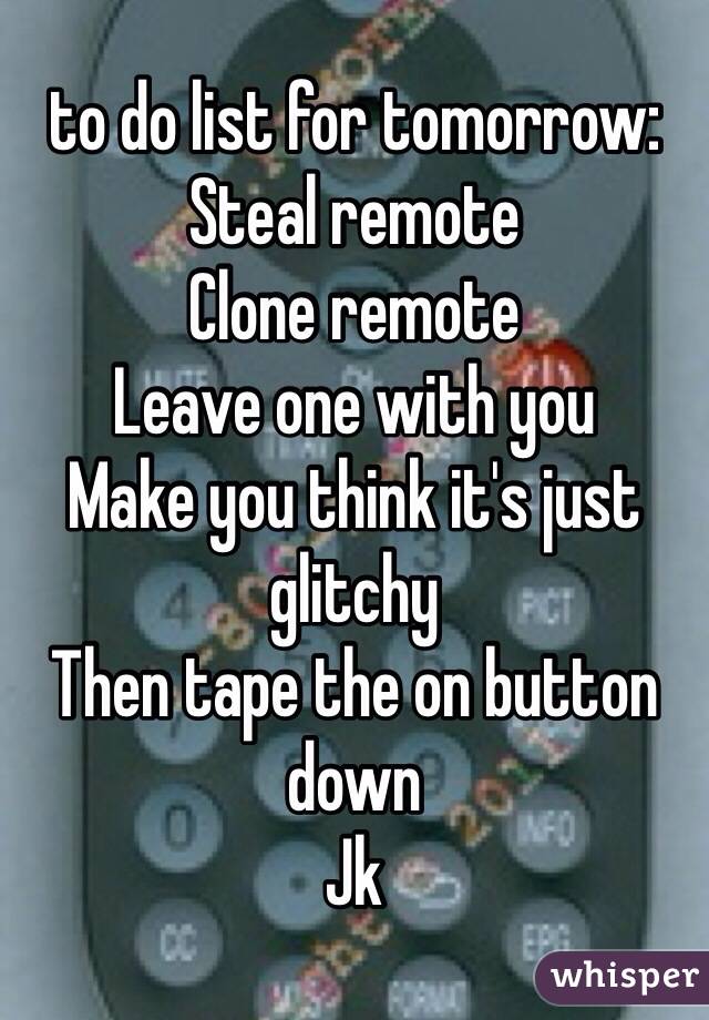 to do list for tomorrow: 
Steal remote 
Clone remote 
Leave one with you 
Make you think it's just glitchy 
Then tape the on button down 
Jk