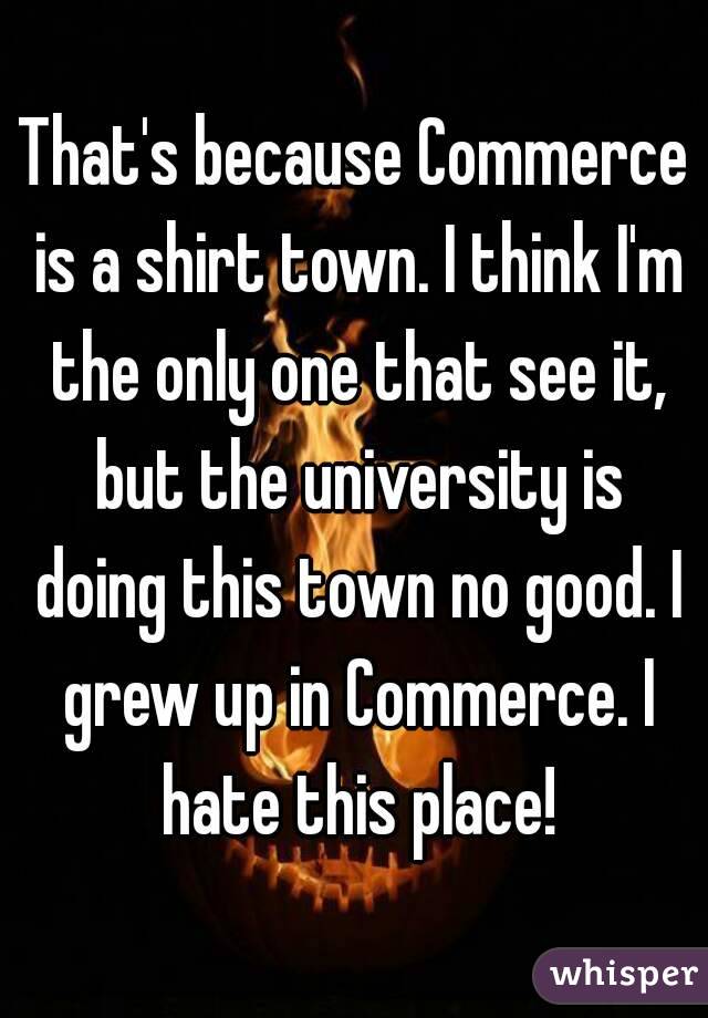 That's because Commerce is a shirt town. I think I'm the only one that see it, but the university is doing this town no good. I grew up in Commerce. I hate this place!