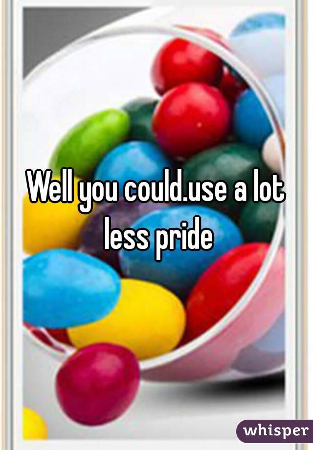 Well you could.use a lot less pride