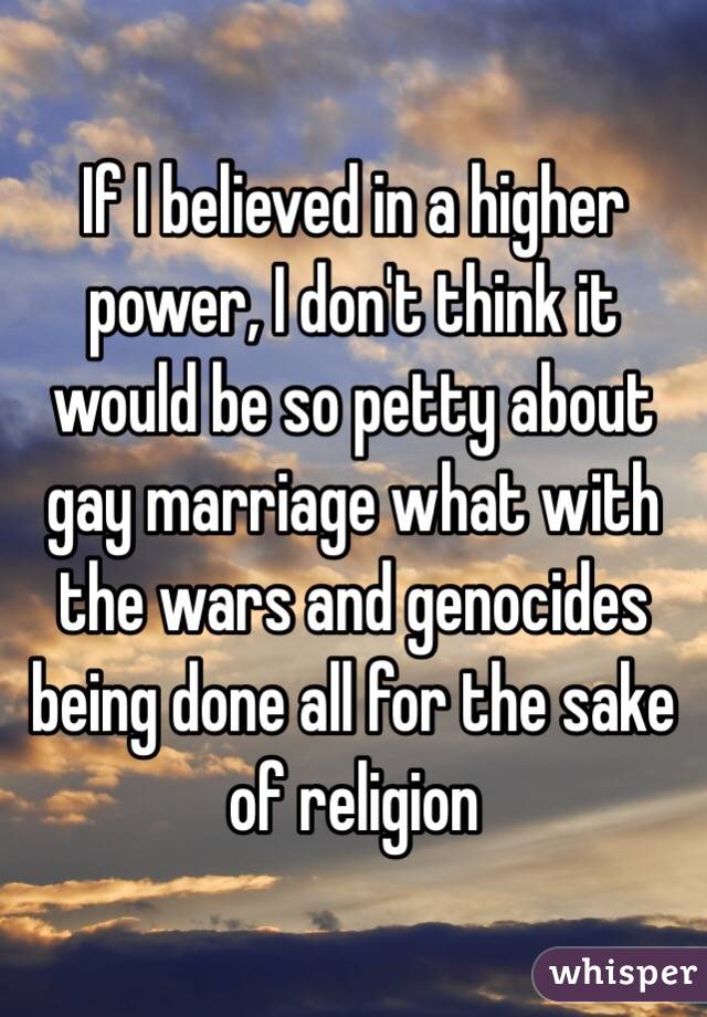 If I believed in a higher power, I don't think it would be so petty about gay marriage what with the wars and genocides being done all for the sake of religion 