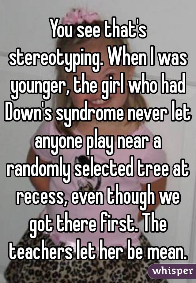 You see that's stereotyping. When I was younger, the girl who had Down's syndrome never let anyone play near a randomly selected tree at recess, even though we got there first. The teachers let her be mean.