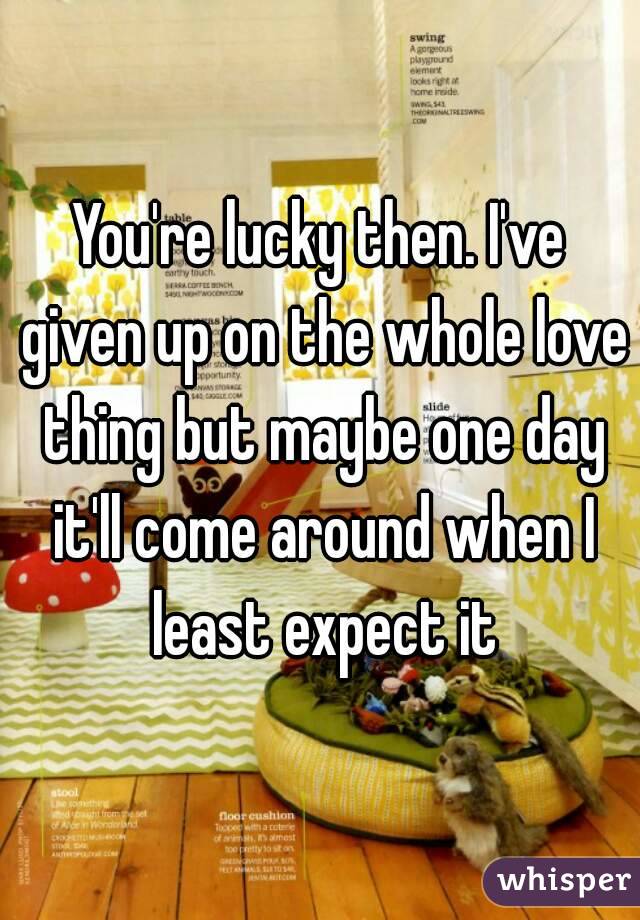 You're lucky then. I've given up on the whole love thing but maybe one day it'll come around when I least expect it