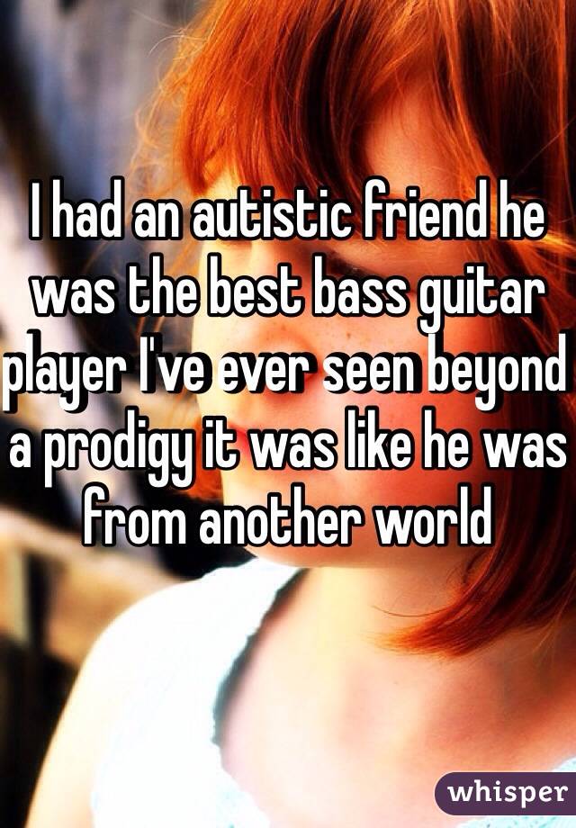 I had an autistic friend he was the best bass guitar player I've ever seen beyond a prodigy it was like he was from another world 