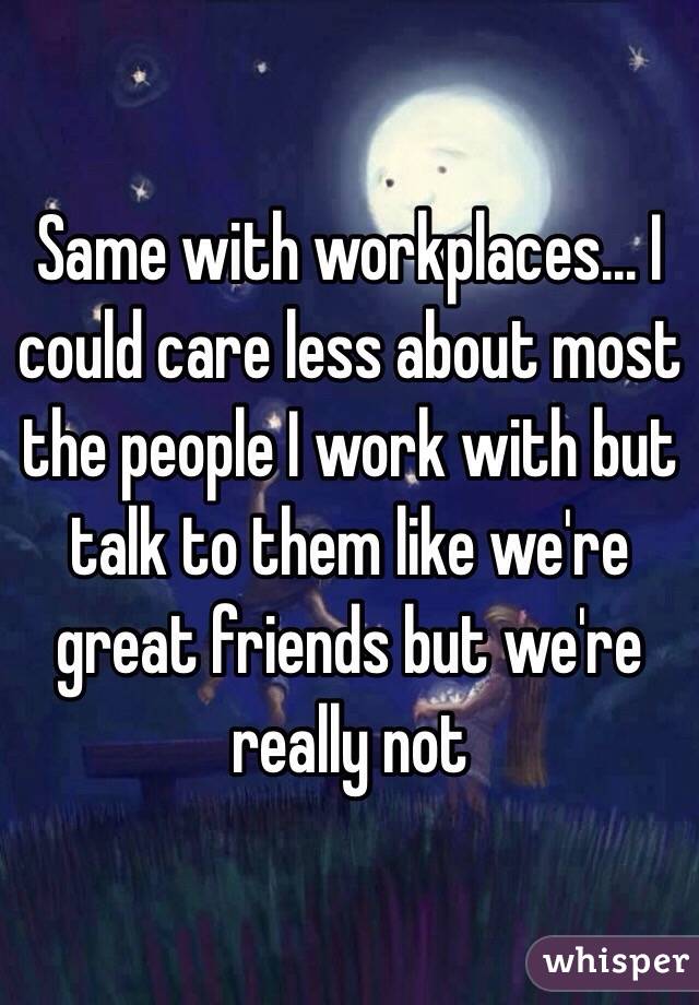 Same with workplaces... I could care less about most the people I work with but talk to them like we're great friends but we're really not 