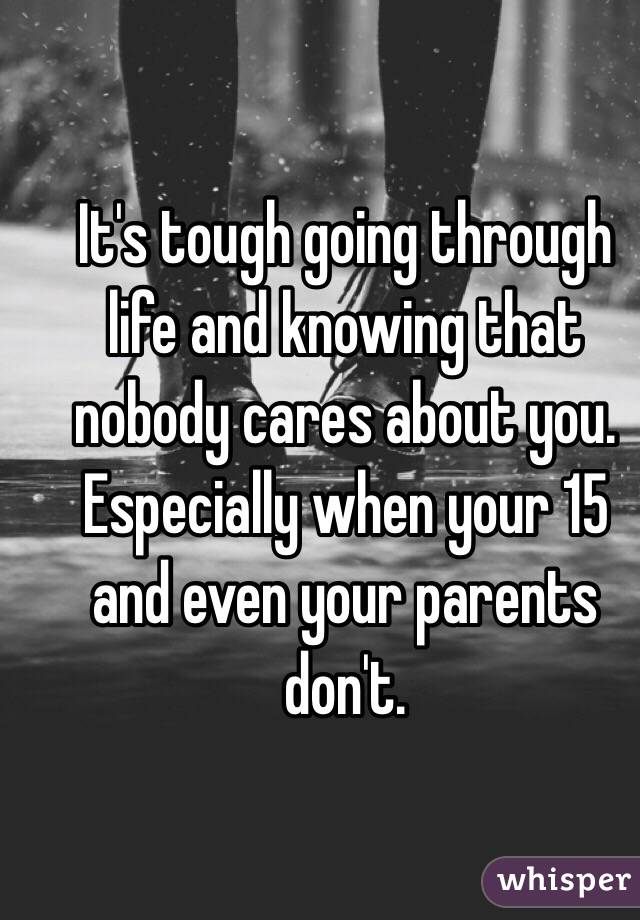 It's tough going through life and knowing that nobody cares about you.
Especially when your 15 and even your parents don't.