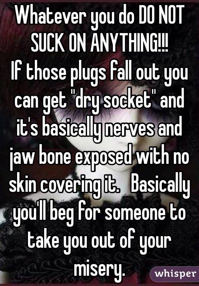 Whatever you do DO NOT SUCK ON ANYTHING!!! 
If those plugs fall out you can get "dry socket" and it's basically nerves and jaw bone exposed with no skin covering it.   Basically you'll beg for someone to take you out of your misery.