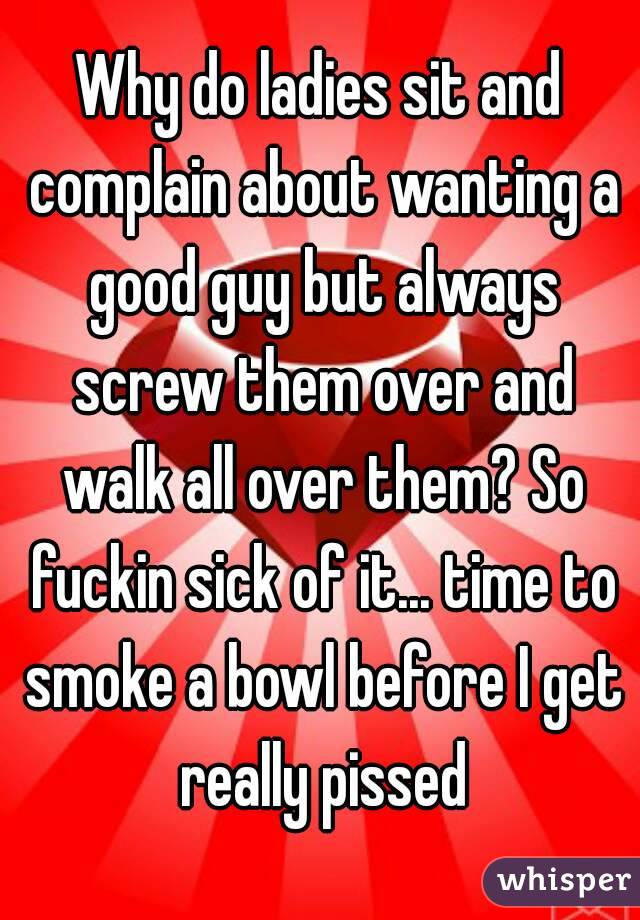 Why do ladies sit and complain about wanting a good guy but always screw them over and walk all over them? So fuckin sick of it... time to smoke a bowl before I get really pissed