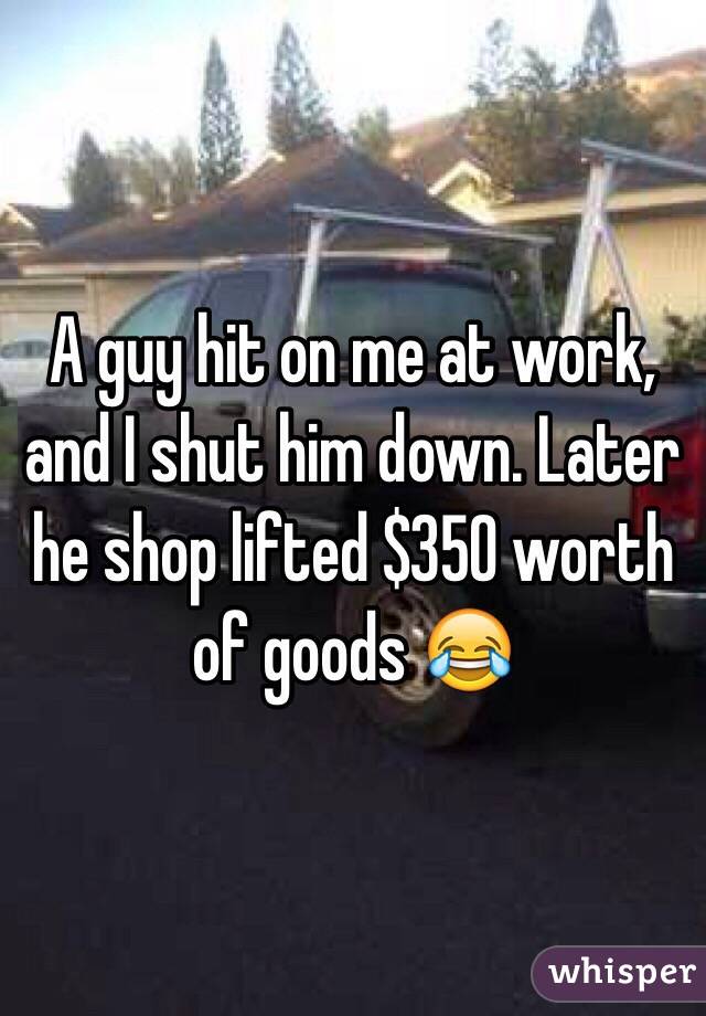 A guy hit on me at work, and I shut him down. Later he shop lifted $350 worth of goods 😂