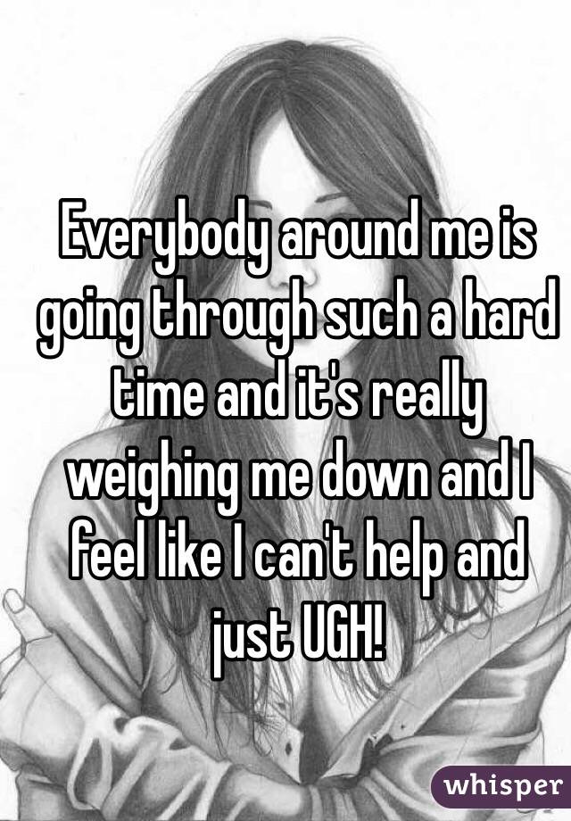 Everybody around me is going through such a hard time and it's really weighing me down and I feel like I can't help and just UGH! 
