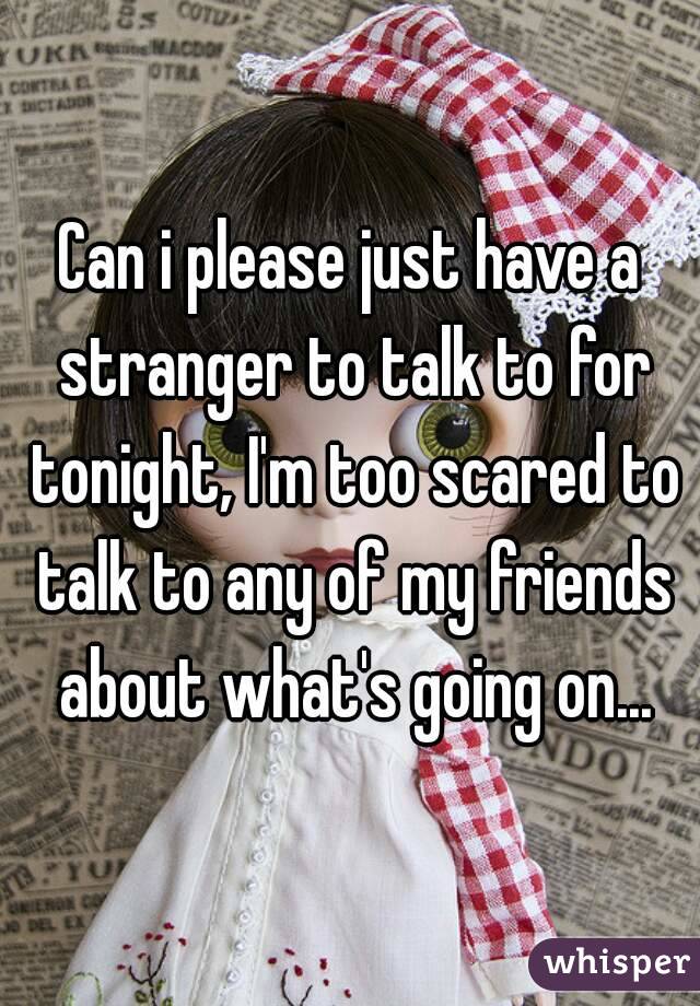 Can i please just have a stranger to talk to for tonight, I'm too scared to talk to any of my friends about what's going on...