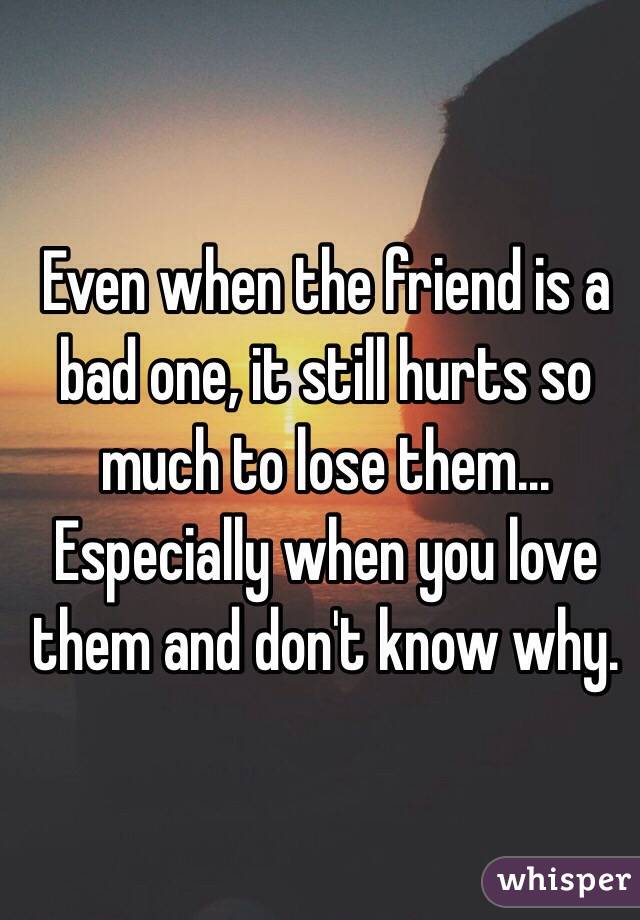 Even when the friend is a bad one, it still hurts so much to lose them... Especially when you love them and don't know why.