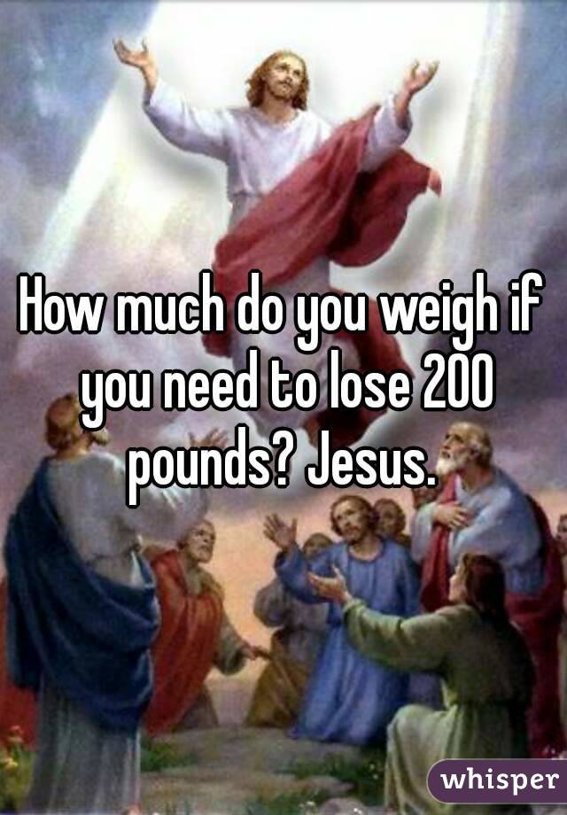 How much do you weigh if you need to lose 200 pounds? Jesus. 