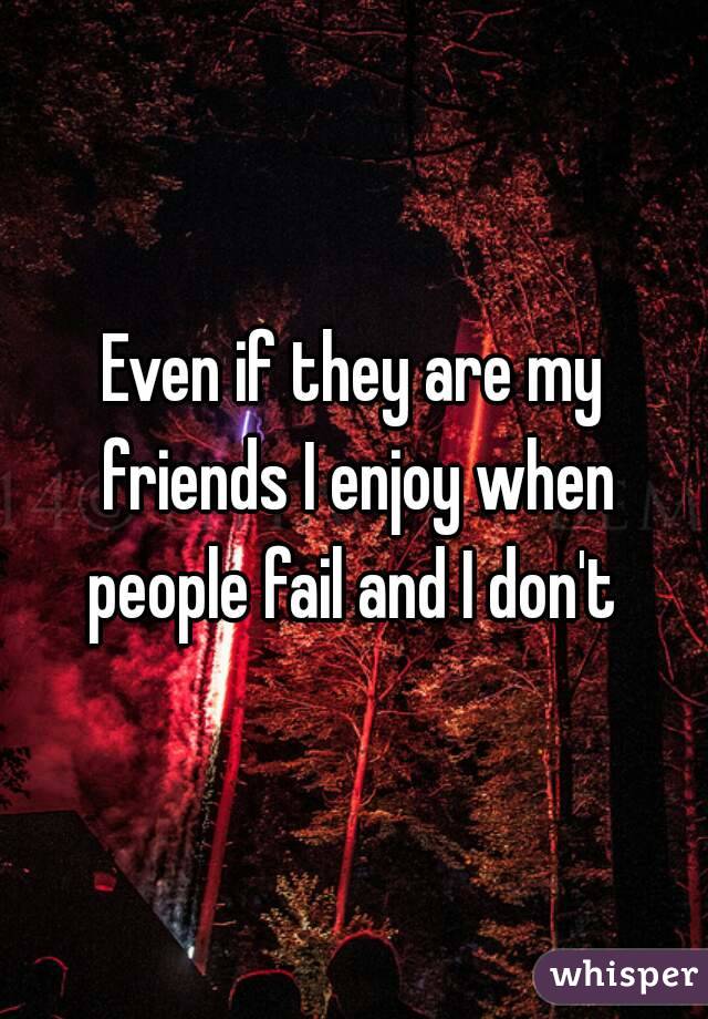 Even if they are my friends I enjoy when people fail and I don't 
