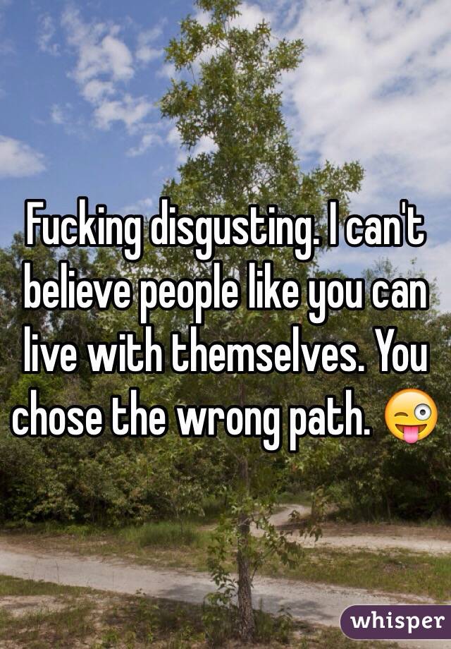 Fucking disgusting. I can't believe people like you can live with themselves. You chose the wrong path. 😜