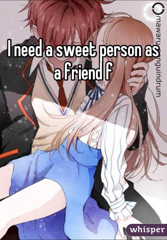 I need a sweet person as a friend f
