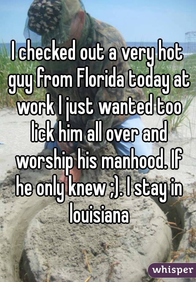 I checked out a very hot guy from Florida today at work I just wanted too lick him all over and worship his manhood. If he only knew ;). I stay in louisiana