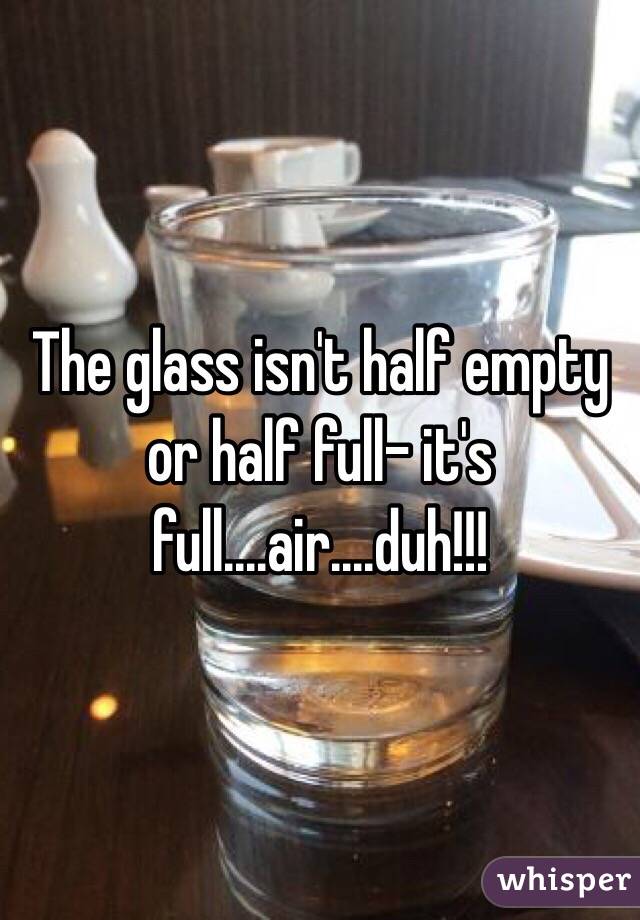 The glass isn't half empty or half full- it's full....air....duh!!! 