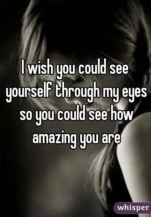 I wish you could see yourself through my eyes so you could see how amazing you are