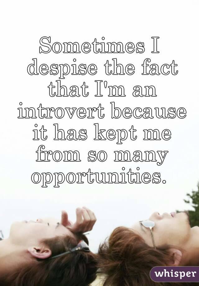 Sometimes I despise the fact that I'm an introvert because it has kept me from so many opportunities. 