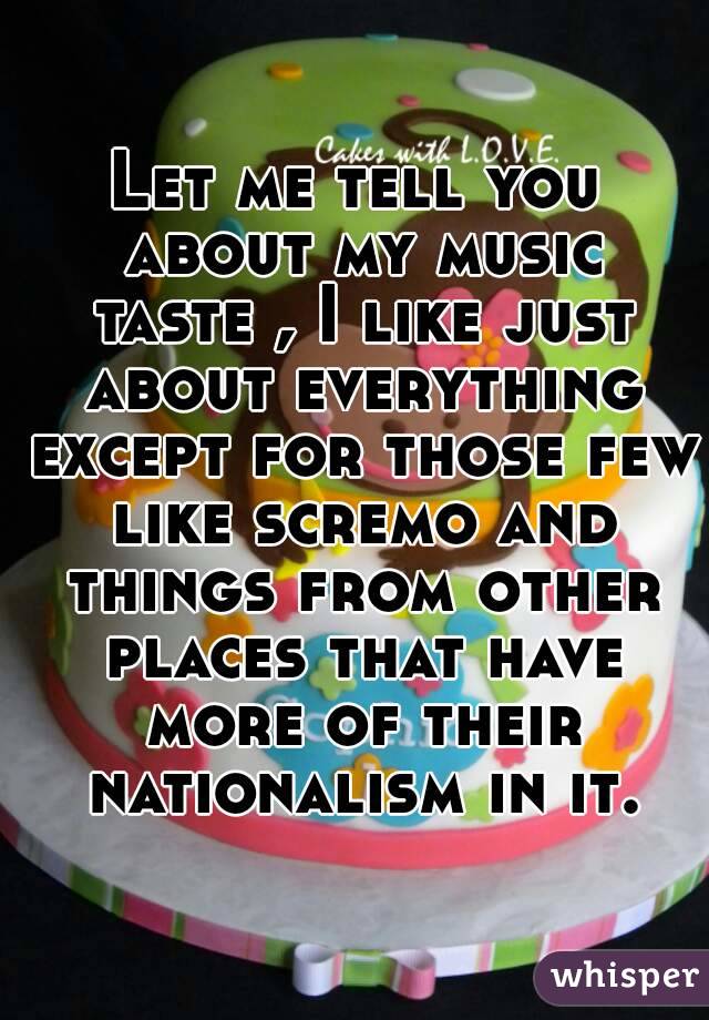 Let me tell you about my music taste , I like just about everything except for those few like scremo and things from other places that have more of their nationalism in it.