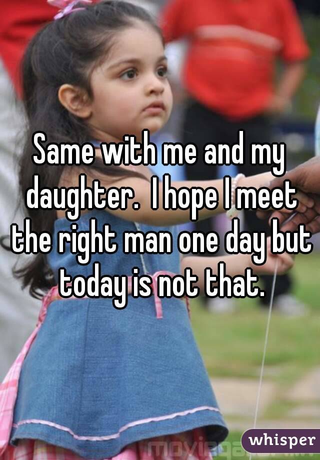Same with me and my daughter.  I hope I meet the right man one day but today is not that.