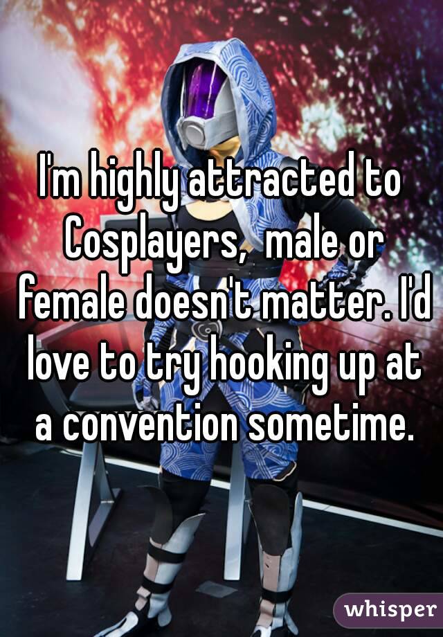 I'm highly attracted to Cosplayers,  male or female doesn't matter. I'd love to try hooking up at a convention sometime.
