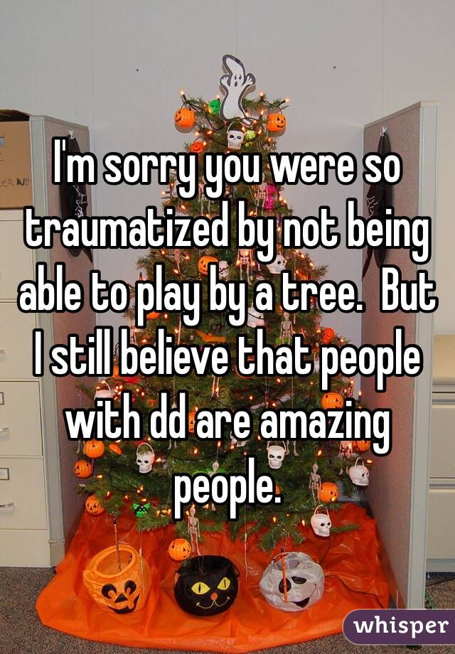 I'm sorry you were so traumatized by not being able to play by a tree.  But I still believe that people with dd are amazing people.