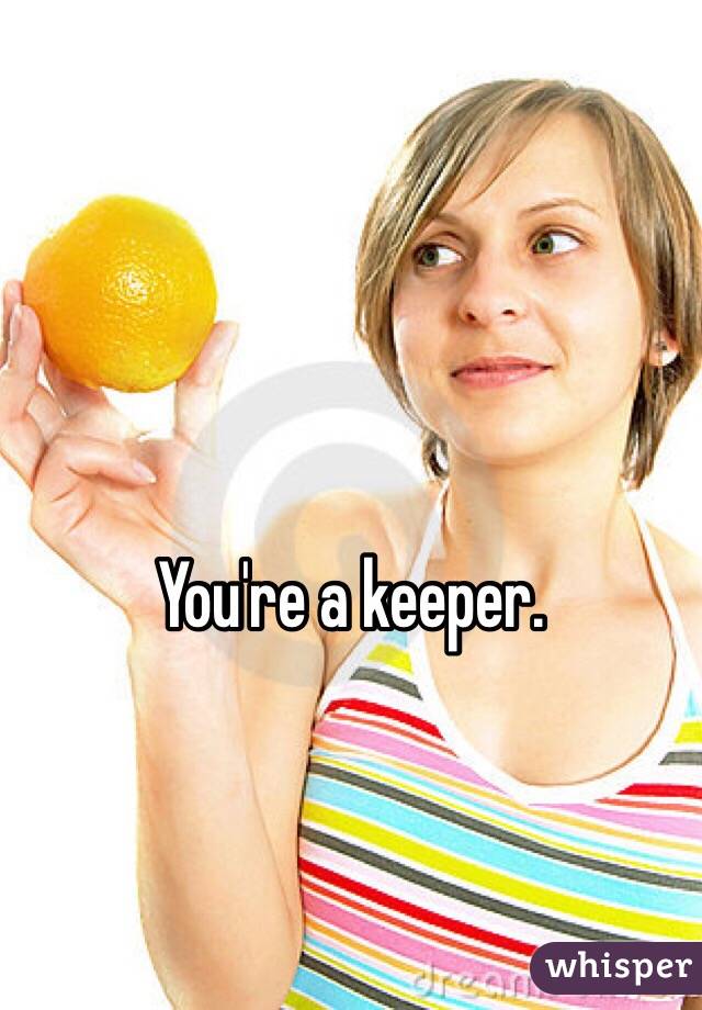 You're a keeper.