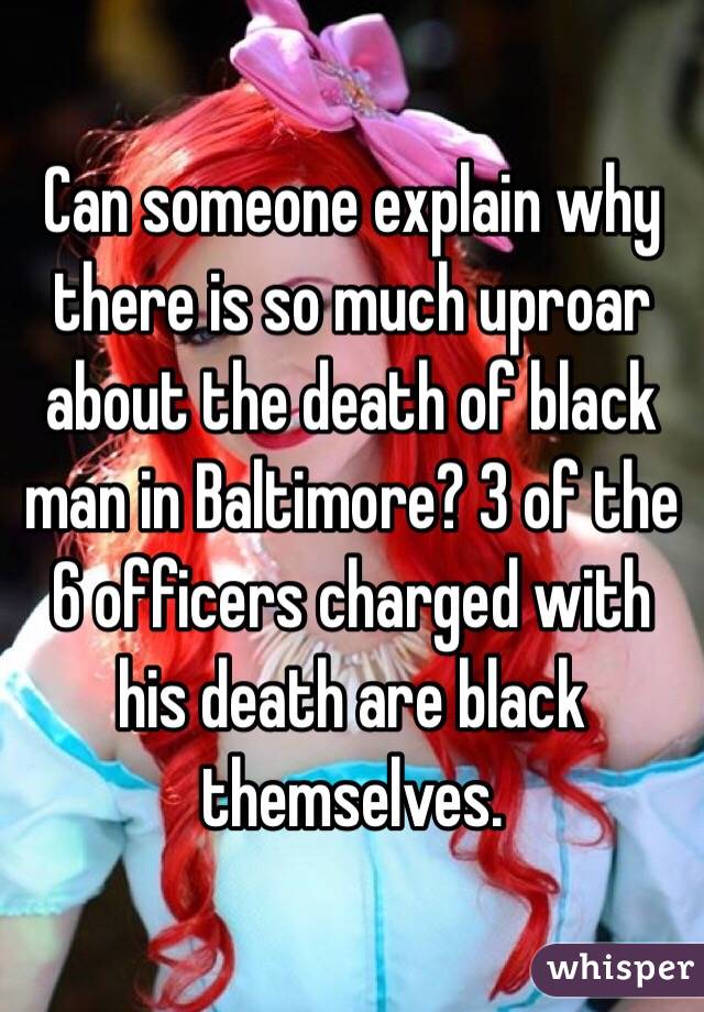 Can someone explain why there is so much uproar about the death of black man in Baltimore? 3 of the 6 officers charged with his death are black themselves. 