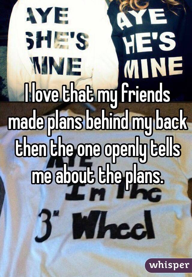 I love that my friends made plans behind my back then the one openly tells me about the plans.