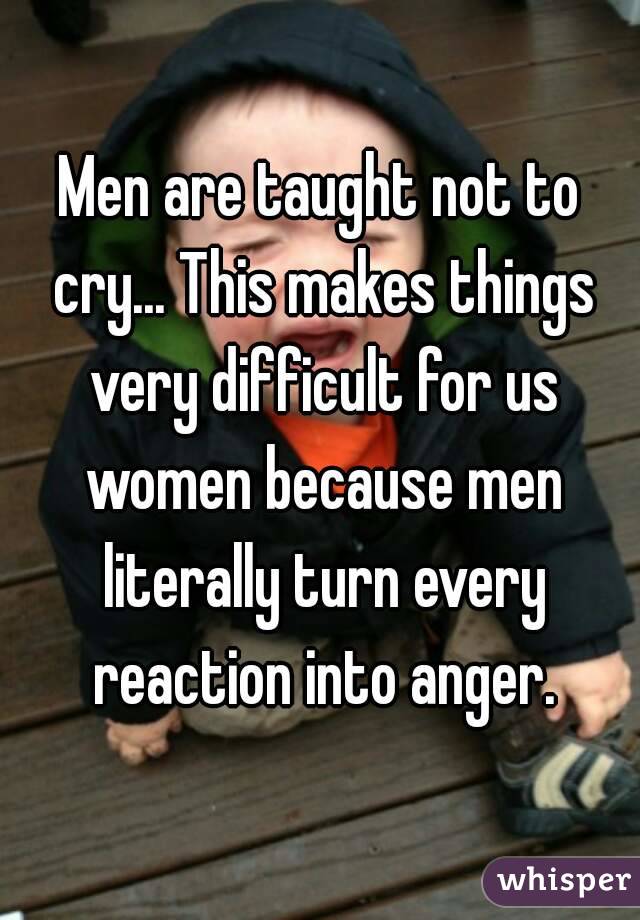 Men are taught not to cry... This makes things very difficult for us women because men literally turn every reaction into anger.