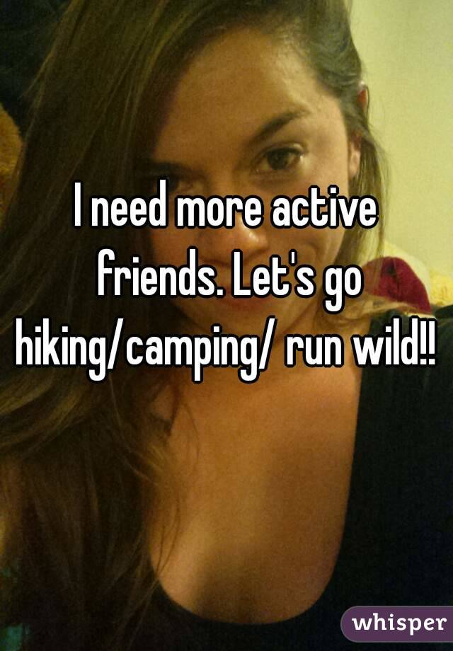 I need more active friends. Let's go hiking/camping/ run wild!! 