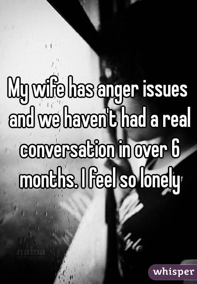 My wife has anger issues and we haven't had a real conversation in over 6 months. I feel so lonely