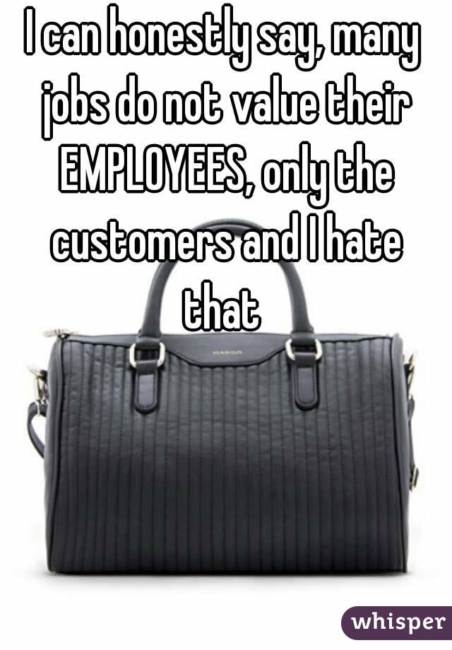 I can honestly say, many jobs do not value their EMPLOYEES, only the customers and I hate that 