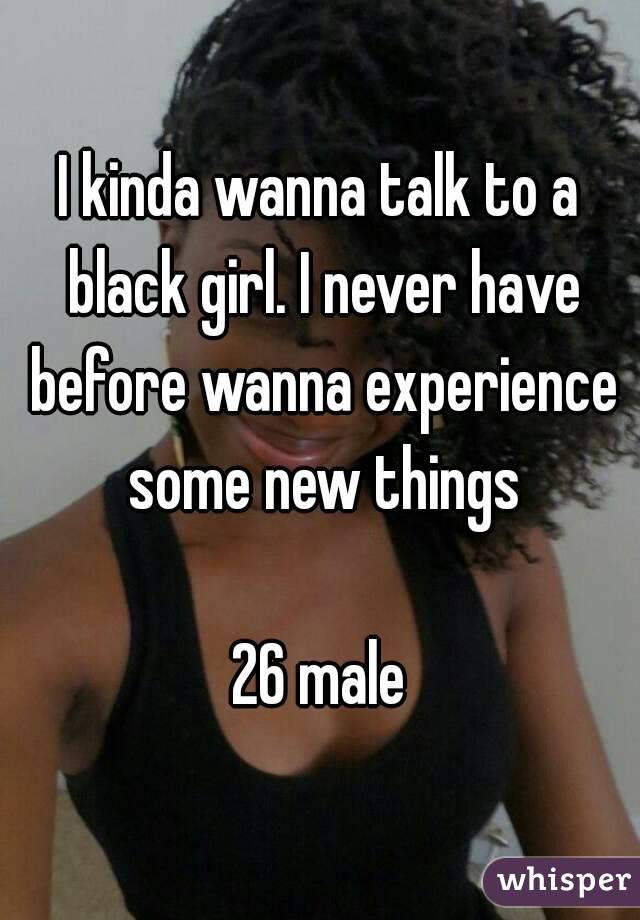 I kinda wanna talk to a black girl. I never have before wanna experience some new things

26 male