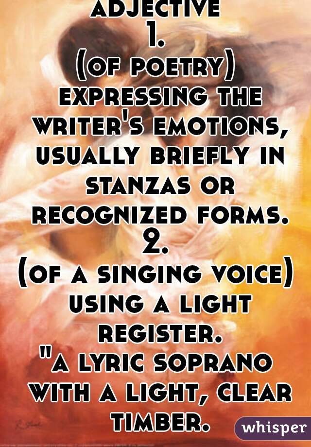 adjective
1.
(of poetry) expressing the writer's emotions, usually briefly in stanzas or recognized forms.
2.
(of a singing voice) using a light register.
"a lyric soprano with a light, clear timber.