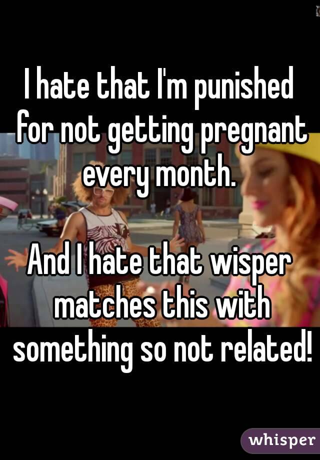 I hate that I'm punished for not getting pregnant every month. 

And I hate that wisper matches this with something so not related!