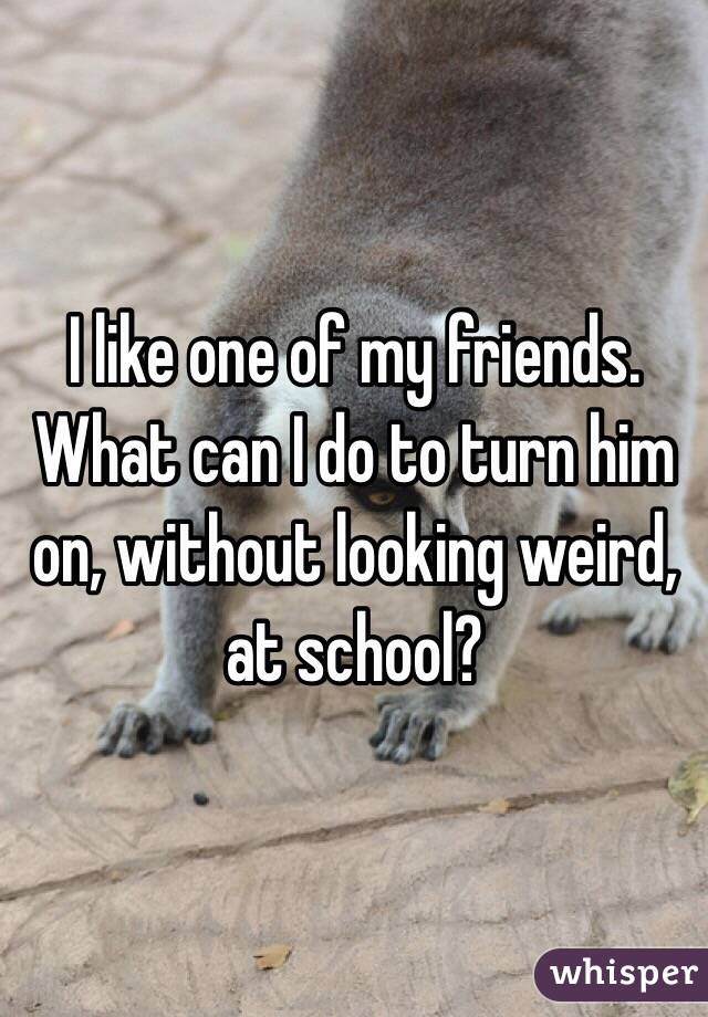 I like one of my friends. What can I do to turn him on, without looking weird, at school?