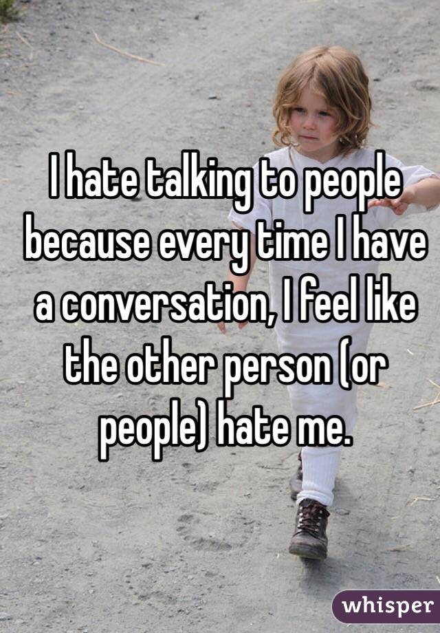 I hate talking to people because every time I have a conversation, I feel like the other person (or people) hate me. 
