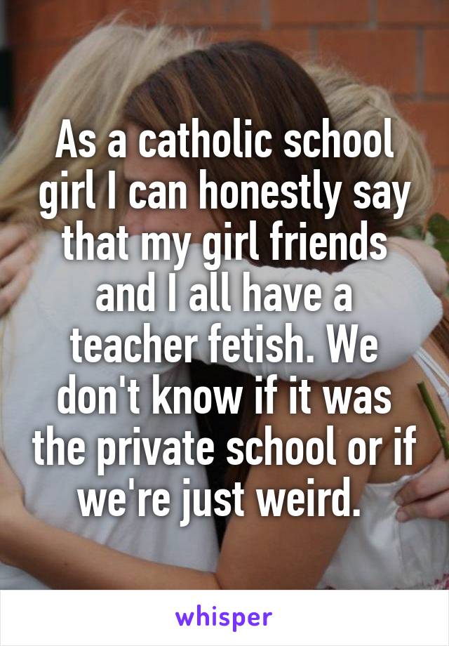 As a catholic school girl I can honestly say that my girl friends and I all have a teacher fetish. We don't know if it was the private school or if we're just weird. 