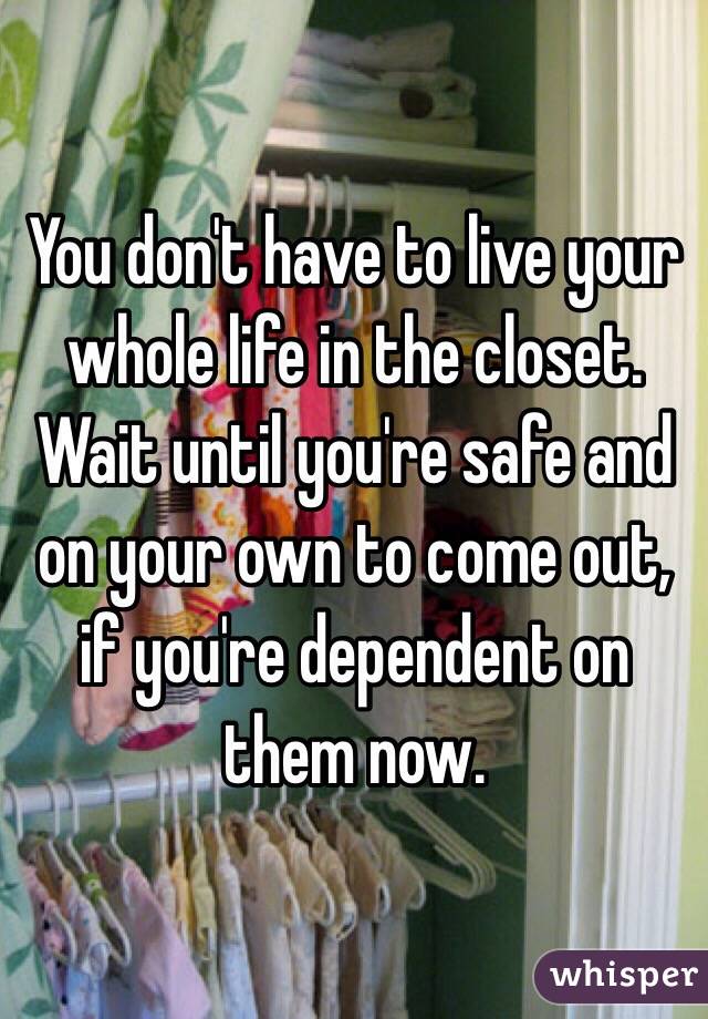 You don't have to live your whole life in the closet. Wait until you're safe and on your own to come out, if you're dependent on them now.